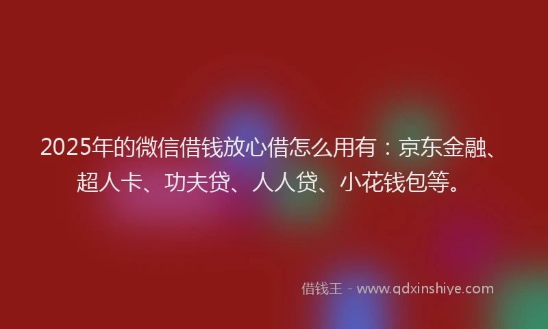 2025年的微信借钱放心借怎么用有：京东金融、超人卡、功夫贷、人人贷、小花钱包等。