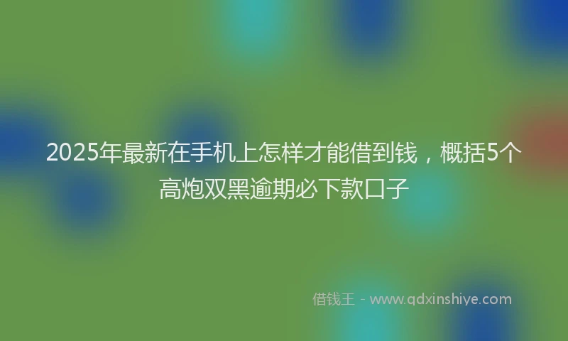 2025年最新在手机上怎样才能借到钱，概括5个高炮双黑逾期必下款口子