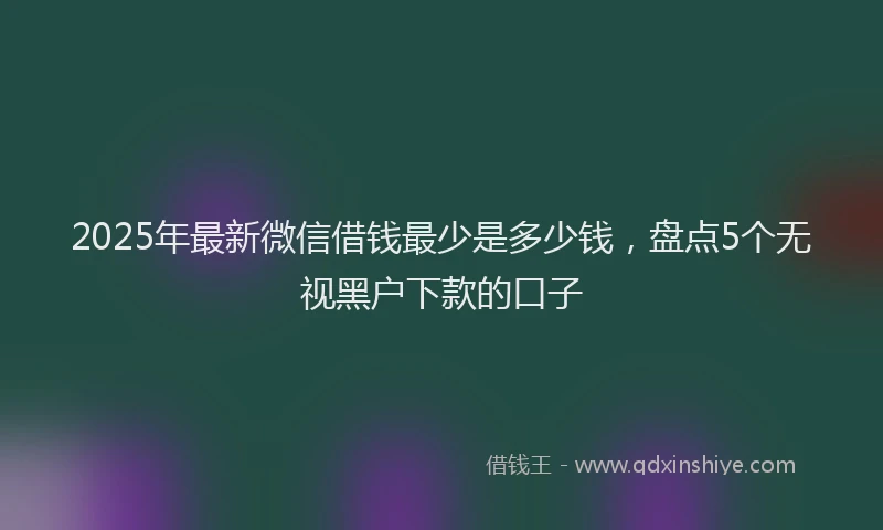 2025年最新微信借钱最少是多少钱，盘点5个无视黑户下款的口子