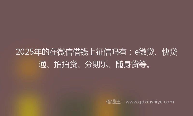2025年的在微信借钱上征信吗有：e微贷、快贷通、拍拍贷、分期乐、随身贷等。