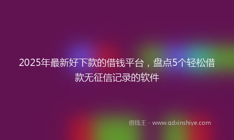 2025年最新好下款的借钱平台，盘点5个轻松借款无征信记录的软件