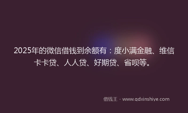 2025年的微信借钱到余额有：度小满金融、维信卡卡贷、人人贷、好期贷、省呗等。