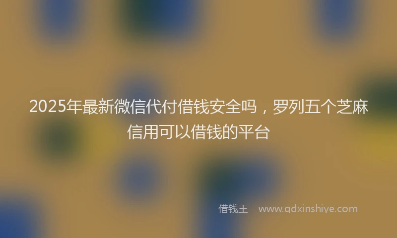 2025年最新微信代付借钱安全吗，罗列五个芝麻信用可以借钱的平台