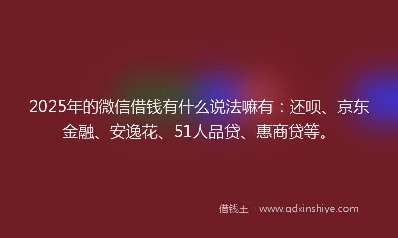 2025年的微信借钱有什么说法嘛有：还呗、京东金融、安逸花、51人品贷、惠商贷等。