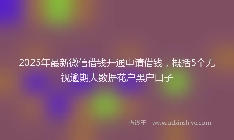 2025年最新微信借钱开通申请借钱，概括5个无视逾期大数据花户黑户口子