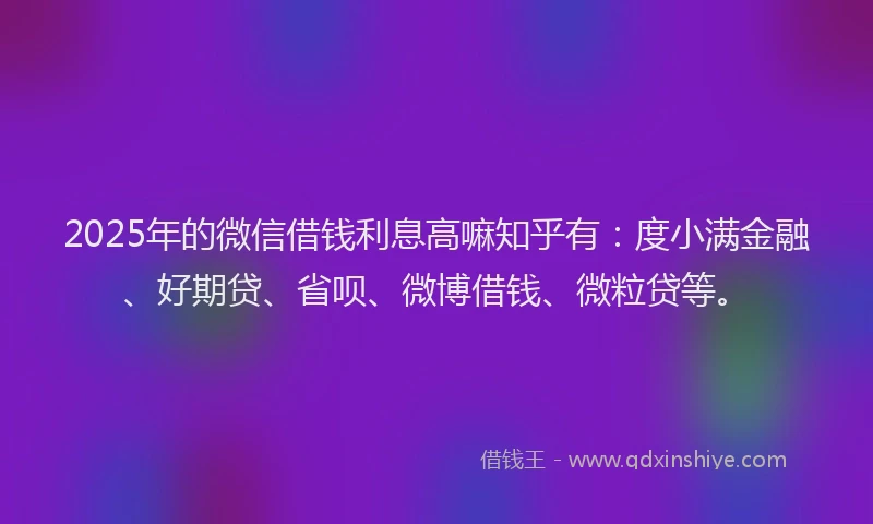 2025年的微信借钱利息高嘛知乎有：度小满金融、好期贷、省呗、微博借钱、微粒贷等。