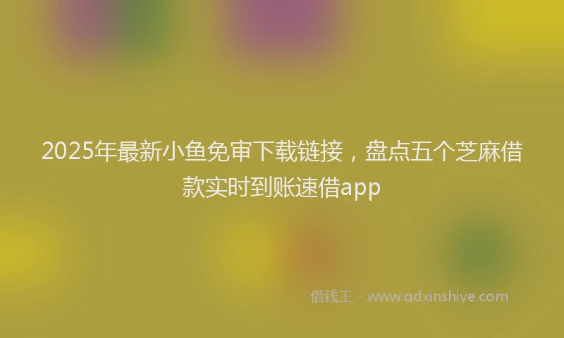 2025年最新小鱼免审下载链接，盘点五个芝麻借款实时到账速借app