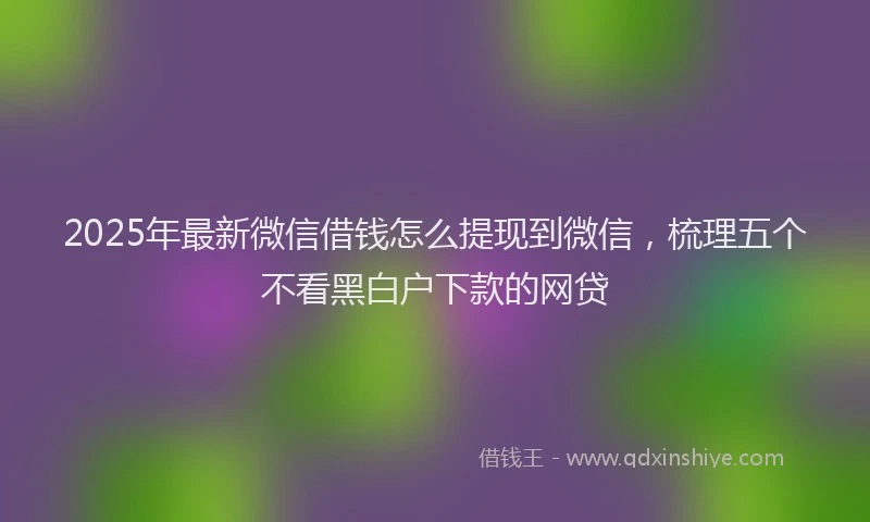 2025年最新微信借钱怎么提现到微信，梳理五个不看黑白户下款的网贷