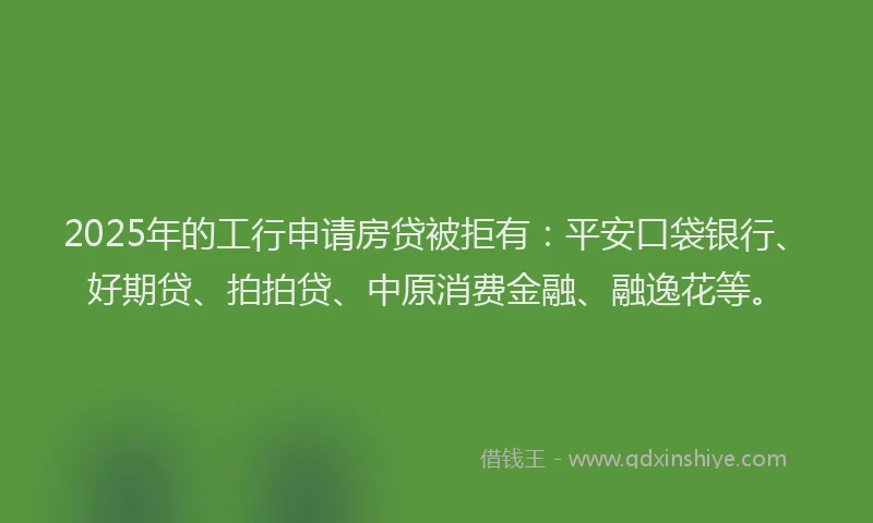 2025年的工行申请房贷被拒有：平安口袋银行、好期贷、拍拍贷、中原消费金融、融逸花等。