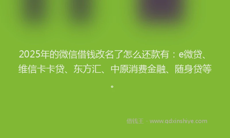 2025年的微信借钱改名了怎么还款有：e微贷、维信卡卡贷、东方汇、中原消费金融、随身贷等。