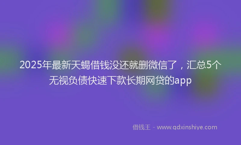 2025年最新天蝎借钱没还就删微信了，汇总5个无视负债快速下款长期网贷的app
