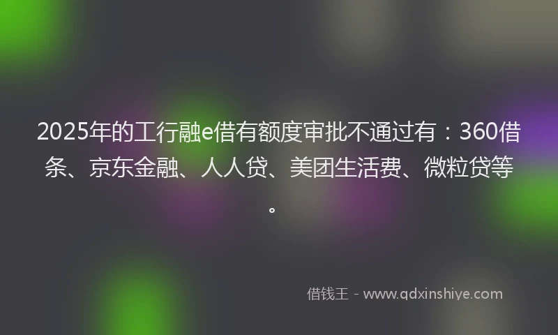 2025年的工行融e借有额度审批不通过有：360借条、京东金融、人人贷、美团生活费、微粒贷等。