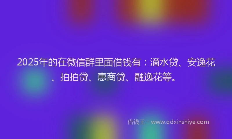 2025年的在微信群里面借钱有：滴水贷、安逸花、拍拍贷、惠商贷、融逸花等。