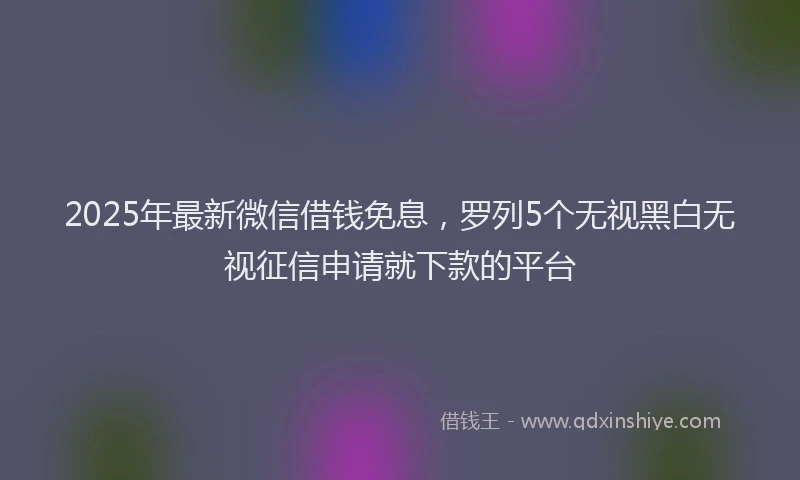 2025年最新微信借钱免息，罗列5个无视黑白无视征信申请就下款的平台