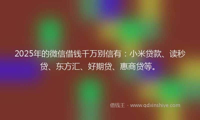 2025年的微信借钱千万别信有：小米贷款、读秒贷、东方汇、好期贷、惠商贷等。