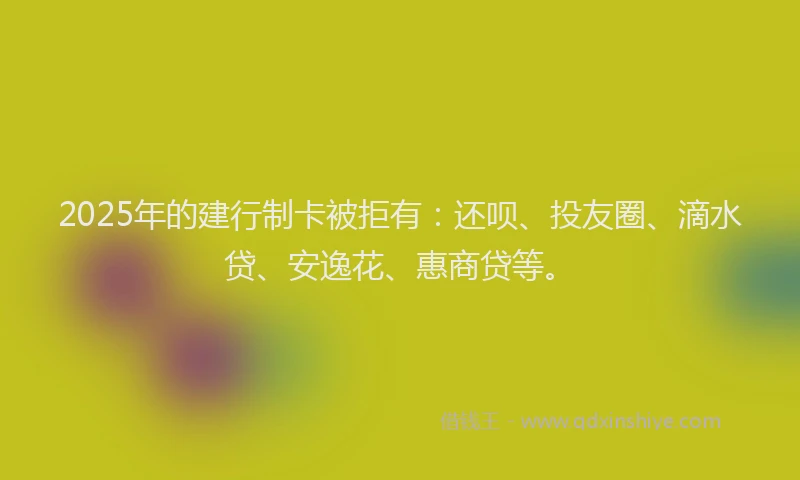 2025年的建行制卡被拒有：还呗、投友圈、滴水贷、安逸花、惠商贷等。