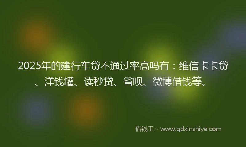 2025年的建行车贷不通过率高吗有：维信卡卡贷、洋钱罐、读秒贷、省呗、微博借钱等。