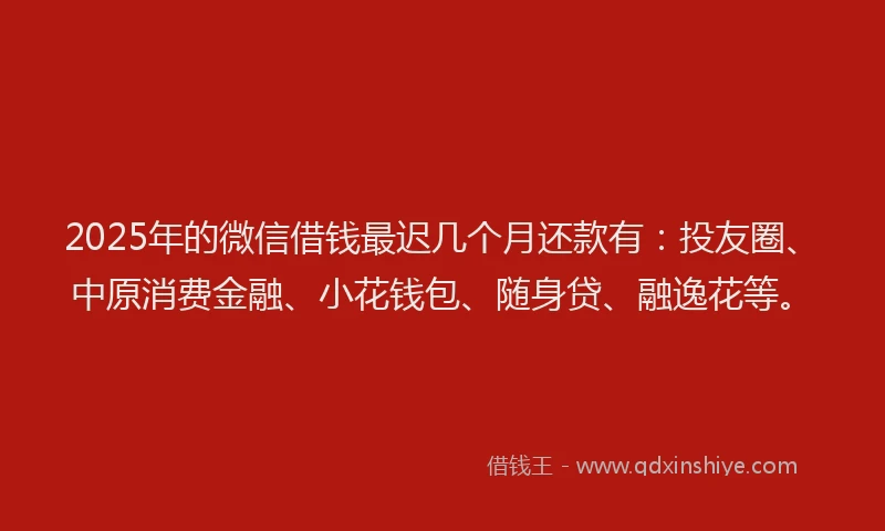 2025年的微信借钱最迟几个月还款有：投友圈、中原消费金融、小花钱包、随身贷、融逸花等。