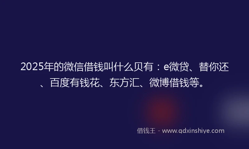 2025年的微信借钱叫什么贝有：e微贷、替你还、百度有钱花、东方汇、微博借钱等。