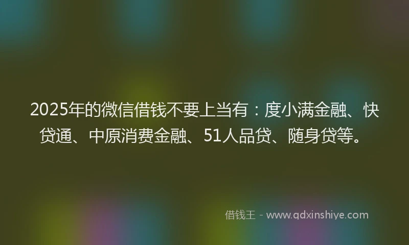 2025年的微信借钱不要上当有：度小满金融、快贷通、中原消费金融、51人品贷、随身贷等。
