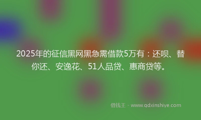 2025年的征信黑网黑急需借款5万有：还呗、替你还、安逸花、51人品贷、惠商贷等。
