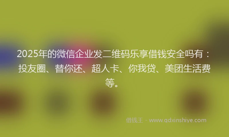 2025年的微信企业发二维码乐享借钱安全吗有：投友圈、替你还、超人卡、你我贷、美团生活费等。
