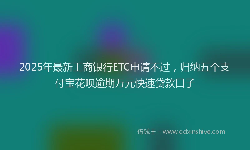 2025年最新工商银行ETC申请不过，归纳五个支付宝花呗逾期万元快速贷款口子