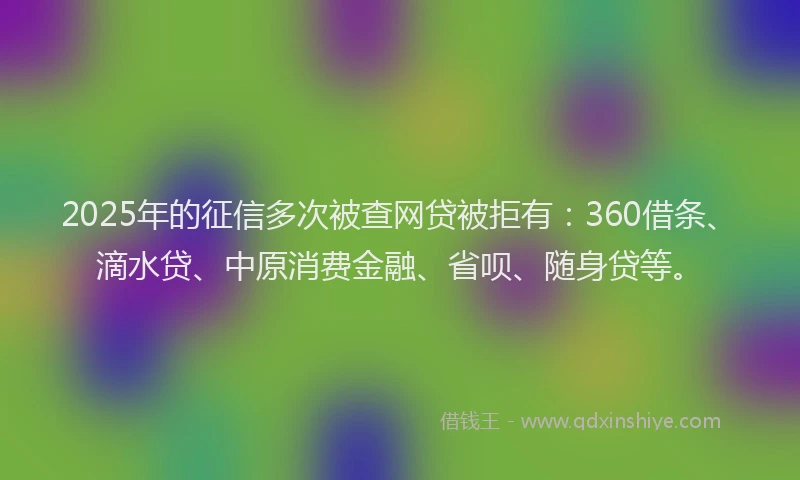 2025年的征信多次被查网贷被拒有：360借条、滴水贷、中原消费金融、省呗、随身贷等。