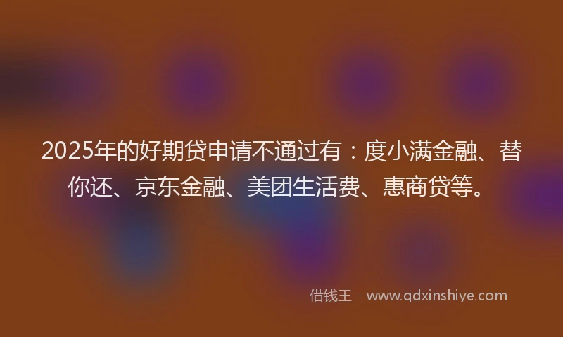 2025年的好期贷申请不通过有：度小满金融、替你还、京东金融、美团生活费、惠商贷等。