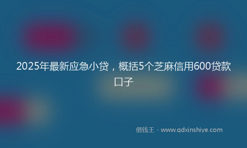 2025年最新应急小贷，概括5个芝麻信用600贷款口子