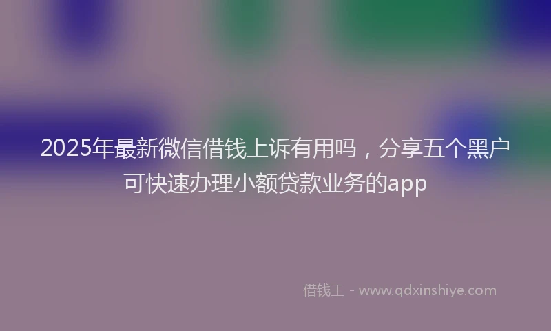 2025年最新微信借钱上诉有用吗，分享五个黑户可快速办理小额贷款业务的app