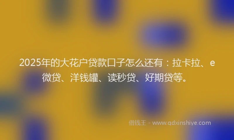 2025年的大花户贷款口子怎么还有：拉卡拉、e微贷、洋钱罐、读秒贷、好期贷等。
