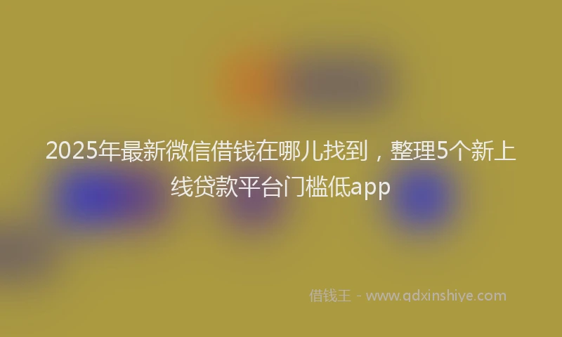 2025年最新微信借钱在哪儿找到，整理5个新上线贷款平台门槛低app