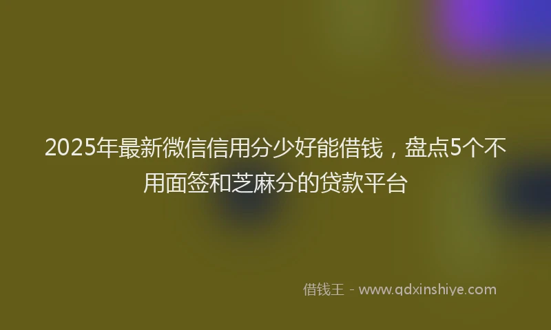 2025年最新微信信用分少好能借钱，盘点5个不用面签和芝麻分的贷款平台