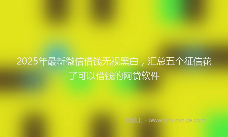 2025年最新微信借钱无视黑白，汇总五个征信花了可以借钱的网贷软件