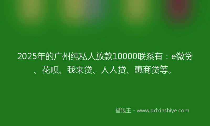 2025年的广州纯私人放款10000联系有：e微贷、花呗、我来贷、人人贷、惠商贷等。