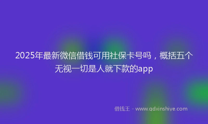 2025年最新微信借钱可用社保卡号吗，概括五个无视一切是人就下款的app