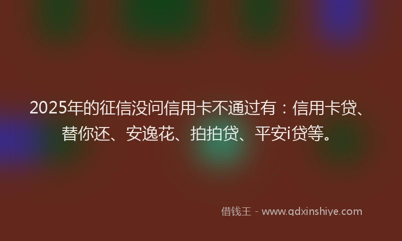 2025年的征信没问信用卡不通过有：信用卡贷、替你还、安逸花、拍拍贷、平安i贷等。