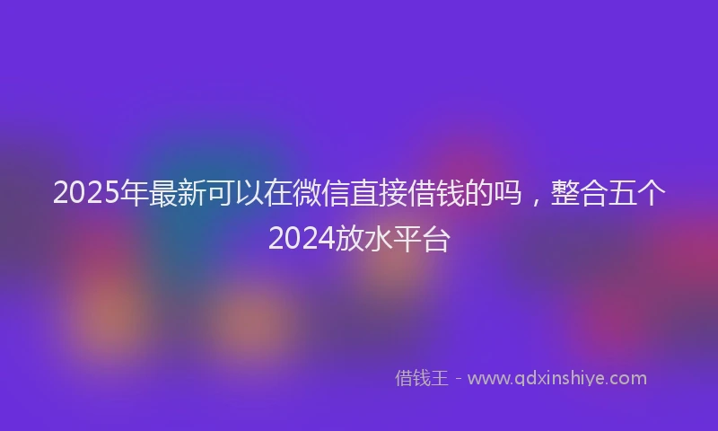 2025年最新可以在微信直接借钱的吗，整合五个2024放水平台