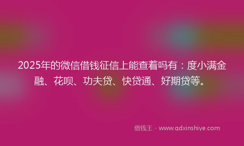 2025年的微信借钱征信上能查着吗有：度小满金融、花呗、功夫贷、快贷通、好期贷等。