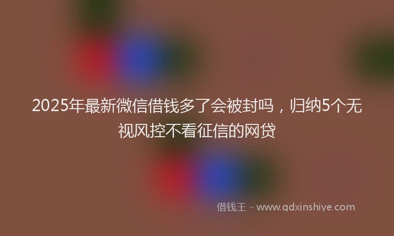 2025年最新微信借钱多了会被封吗，归纳5个无视风控不看征信的网贷