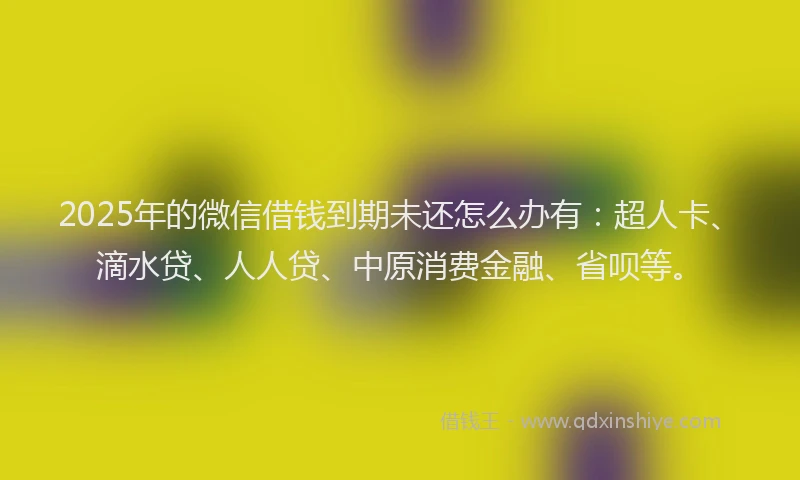 2025年的微信借钱到期未还怎么办有：超人卡、滴水贷、人人贷、中原消费金融、省呗等。