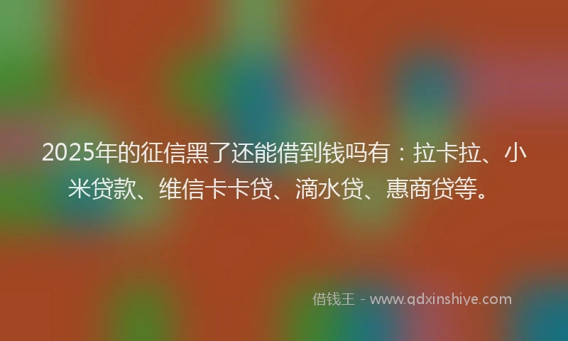 2025年的征信黑了还能借到钱吗有：拉卡拉、小米贷款、维信卡卡贷、滴水贷、惠商贷等。