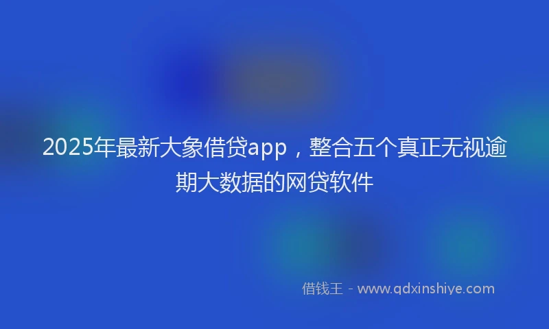 2025年最新大象借贷app，整合五个真正无视逾期大数据的网贷软件