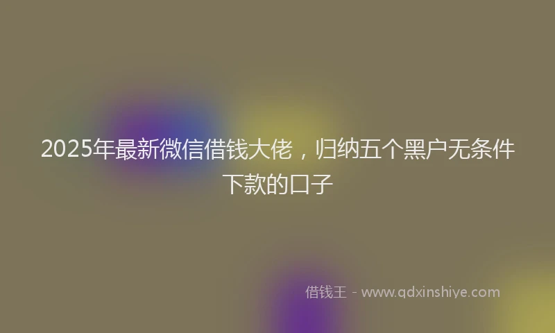 2025年最新微信借钱大佬，归纳五个黑户无条件下款的口子