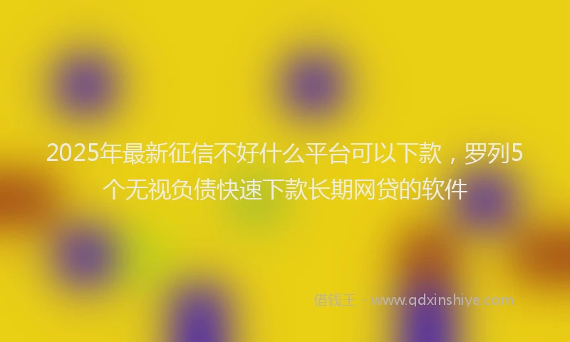 2025年最新征信不好什么平台可以下款，罗列5个无视负债快速下款长期网贷的软件