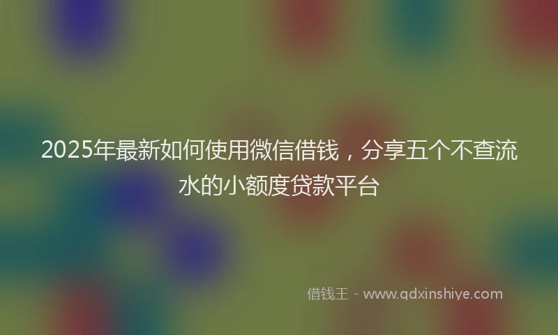 2025年最新如何使用微信借钱，分享五个不查流水的小额度贷款平台