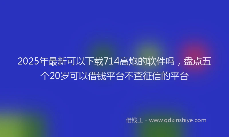 2025年最新可以下载714高炮的软件吗，盘点五个20岁可以借钱平台不查征信的平台