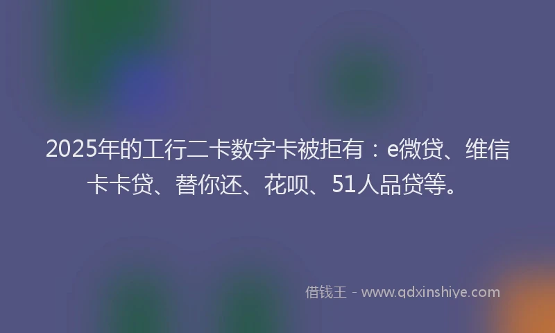 2025年的工行二卡数字卡被拒有：e微贷、维信卡卡贷、替你还、花呗、51人品贷等。