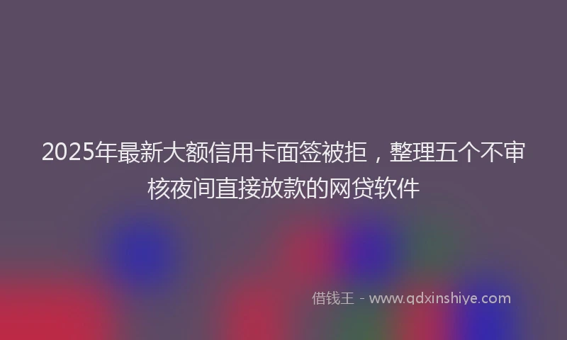 2025年最新大额信用卡面签被拒，整理五个不审核夜间直接放款的网贷软件